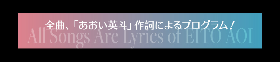 「全曲、「あおい英斗」作詞によるプログラム! All Songs Are Lyrics of EITO AOI」